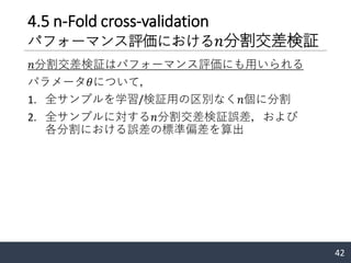 4.5 n-Fold cross-validation
パフォーマンス評価における 𝑛分割交差検証
𝑛分割交差検証はパフォーマンス評価にも用いられる
パラメータ𝜃について，
1. 全サンプルを学習/検証用の区別なく𝑛個に分割
2. 全サンプルに対する𝑛分割交差検証誤差，および
各分割における誤差の標準偏差を算出
42
 