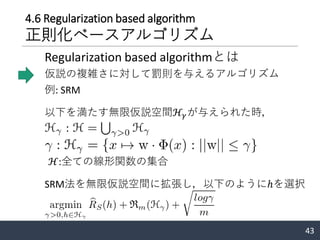 4.6 Regularization based algorithm
正則化ベースアルゴリズム
仮説の複雑さに対して罰則を与えるアルゴリズム
例: SRM
43
Regularization based algorithmとは
以下を満たす無限仮説空間ℋ𝛾が与えられた時，
ℋ:全ての線形関数の集合
SRM法を無限仮説空間に拡張し，以下のようにℎを選択
 