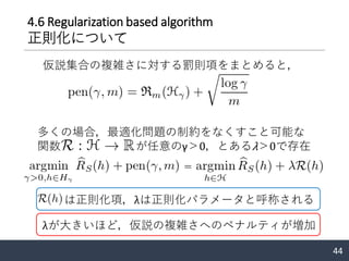 4.6 Regularization based algorithm
正則化について
仮説集合の複雑さに対する罰則項をまとめると，
44
＝
多くの場合，最適化問題の制約をなくすこと可能な
関数 が任意のγ＞0，とあるλ＞0で存在
は正則化項，λは正則化パラメータと呼称される
λが大きいほど，仮説の複雑さへのペナルティが増加
 