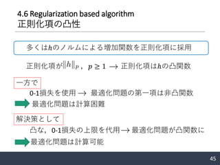 4.6 Regularization based algorithm
正則化項の凸性
45
多くはℎのノルムによる増加関数を正則化項に採用
正則化項が ，𝑝 ≥ 1 正則化項はℎの凸関数
0-1損失を使用 最適化問題の第一項は非凸関数
一方で
最適化問題は計算困難
凸な，0-1損失の上限を代用 最適化問題が凸関数に
解決策として
最適化問題は計算可能
 