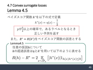 4.7 Convex surrogate losses
Lemma 4.5
49
ベイズスコア関数 ℎ∗
を以下の式で定義
Lemma4.5
任意の仮説ℎについて
ℎの超過誤差は𝜂とℎ∗
を用いて以下のように表せる
また，𝑅∗
= 𝑅 ℎ∗
をベイズスコア関数の誤差とする
𝑦が
1
2
以上の確率で，あるラベルとなるとき
正しい予測を返す
 