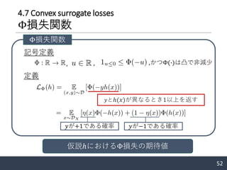 4.7 Convex surrogate losses
Φ損失関数
52
記号定義
定義
, ,
𝑦が+1である確率 𝑦が−1である確率
Φ損失関数
𝑦とℎ(𝑥)が異なるとき1以上を返す
仮説ℎにおけるΦ損失の期待値
,かつΦ(∙)は凸で非減少
 