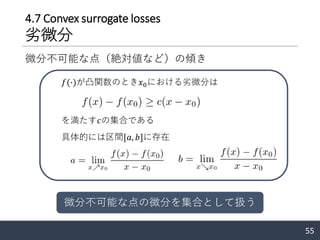 55
4.7 Convex surrogate losses
劣微分
微分不可能な点（絶対値など）の傾き
𝑓(∙)が凸関数のとき𝑥0における劣微分は
を満たす𝑐の集合である
具体的には区間[𝑎, 𝑏]に存在
微分不可能な点の微分を集合として扱う
 