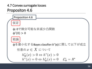 4.7 Convex surrogate losses
Propositon 4.6
56
ϕを最小化するBayes classfier:ℎ∗
(x)に関して以下が成立
Proposition 4.6
仮定
ϕ: 0で微分可能な非減少凸関数
ϕ′
0 > 0
結論
任意の について
 