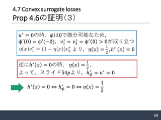 59
𝑢∗
= 0の時，𝜙は0で微分可能なため，
ϕ′ 0 = ϕ′(−0)，𝑣1
∗
= 𝑣2
∗
= ϕ′
0 > 0が成り立つ
より，𝜂 𝑥 =
1
2
, ℎ∗
𝑥 = 0
逆にℎ∗
𝑥 = 0の時， 𝜂 𝑥 =
1
2
，
よって，スライド54𝑝より，ℎ 𝜙
∗
= u∗
= 0
ℎ∗
𝑥 = 0 ⇔ ℎ 𝜙
∗
= 0 ⇔ 𝜂 𝑥 =
1
2
4.7 Convex surrogate losses
Prop 4.6の証明（３）
 