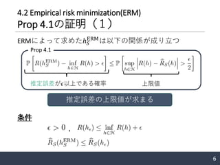 4.2 Empirical risk minimization(ERM)
Prop 4.1の証明（１）
ERMによって求めたℎ 𝑆
ERM
は以下の関係が成り立つ
条件
，
6
Prop 4.1
推定誤差の上限値が求まる
推定誤差が𝜖以上である確率 上限値
 