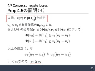 𝑢1 < 𝑢2である任意の𝑢1, 𝑢2 ∈ ℝ，
およびその劣勾配𝑣1 ∈ 𝜕Φ 𝑢1 , 𝑣2 ∈ 𝜕Φ 𝑢2 について，
60
以上の連立により
𝑢1 < 𝑢2なので，𝑣2 ≥ 𝑣1
以降，𝜂 𝑥 ∉ {0,1,
1
2
}を想定
4.7 Convex surrogate losses
Prop 4.6の証明（４）
 