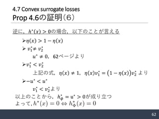 62
➢𝜂 𝑥 > 1 − 𝜂 𝑥
➢ 𝑣1
∗
≠ 𝑣2
∗
𝑢∗
≠ 0，62ページより
➢𝑣1
∗
< 𝑣2
∗
上記の式，𝜂 𝑥 ≠ 1，𝜂 𝑥 𝑣1
∗
= 1 − 𝜂 𝑥 𝑣2
∗
より
➢−𝑢∗
< 𝑢∗
𝑣1
∗
< 𝑣2
∗
より
逆に，ℎ∗
𝑥 > 0の場合，以下のことが言える
以上のことから，ℎ 𝜙
∗
= u∗
> 0が成り立つ
よって，
4.7 Convex surrogate losses
Prop 4.6の証明（６）
 