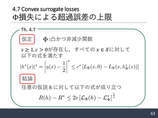 4.7 Convex surrogate losses
Φ損失による超過誤差の上限
63
Th. 4.7
:凸かつ非減少関数
𝑠 ≥ 1, 𝑐 > 0が存在し，すべての 𝑥 ∈ 𝑋に対して
以下の式を満たす
仮定
結論
任意の仮説 ℎ に対して以下の式が成り立つ
 