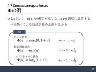 4.7 Convex surrogate losses
𝚽の例
69
Φ に対して，Th 4.7の仮定が成り立つs, 𝑐を適切に設定する
例
ヒンジ損失
指数関数損失
ロジスティック損失
→ 𝑠 = 1, 𝑐 =
1
2
→ 𝑠 = 2, 𝑐 =
1
2
→ 𝑠 = 2, 𝑐 =
1
2
⇒損失Φによる超過誤差の上限が分かる
 