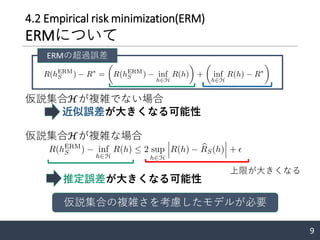 4.2 Empirical risk minimization(ERM)
ERMについて
仮説集合ℋが複雑でない場合
仮説集合ℋが複雑な場合
9
近似誤差が大きくなる可能性
ERMの超過誤差
上限が大きくなる
推定誤差が大きくなる可能性
仮説集合の複雑さを考慮したモデルが必要
 