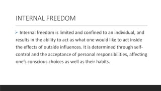 INTERNAL FREEDOM
 Internal freedom is limited and confined to an individual, and
results in the ability to act as what one would like to act inside
the effects of outside influences. It is determined through self-
control and the acceptance of personal responsibilities, affecting
one’s conscious choices as well as their habits.
 
