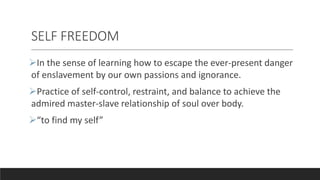 SELF FREEDOM
In the sense of learning how to escape the ever-present danger
of enslavement by our own passions and ignorance.
Practice of self-control, restraint, and balance to achieve the
admired master-slave relationship of soul over body.
“to find my self”
 