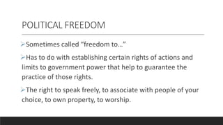 POLITICAL FREEDOM
Sometimes called “freedom to…”
Has to do with establishing certain rights of actions and
limits to government power that help to guarantee the
practice of those rights.
The right to speak freely, to associate with people of your
choice, to own property, to worship.
 