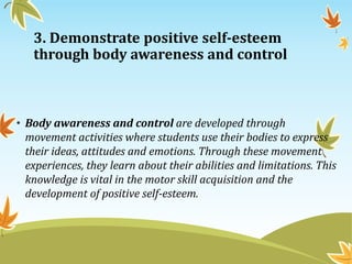 3. Demonstrate positive self-esteem
through body awareness and control
• Body awareness and control are developed through
movement activities where students use their bodies to express
their ideas, attitudes and emotions. Through these movement
experiences, they learn about their abilities and limitations. This
knowledge is vital in the motor skill acquisition and the
development of positive self-esteem.
 