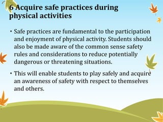 6 Acquire safe practices during
physical activities
• Safe practices are fundamental to the participation
and enjoyment of physical activity. Students should
also be made aware of the common sense safety
rules and considerations to reduce potentially
dangerous or threatening situations.
• This will enable students to play safely and acquire
an awareness of safety with respect to themselves
and others.
 