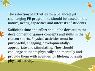 The selection of activities for a balanced yet
challenging PE programme should be based on the
nature, needs, capacities and interests of students.
Sufficient time and effort should be devoted to the
development of games concepts and skills in the
chosen sports. Physical activities must be
purposeful, engaging, developmentally-
appropriate and stimulating. They should
challenge students physically and mentally and
provide them with avenues for lifelong pursuits in
physical activity.
 