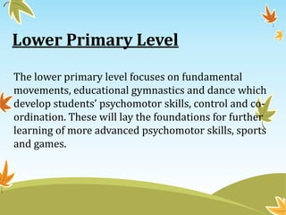 Lower Primary Level
The lower primary level focuses on fundamental
movements, educational gymnastics and dance which
develop students’ psychomotor skills, control and co-
ordination. These will lay the foundations for further
learning of more advanced psychomotor skills, sports
and games.
 