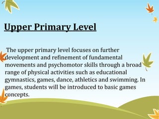Upper Primary Level
The upper primary level focuses on further
development and refinement of fundamental
movements and psychomotor skills through a broad
range of physical activities such as educational
gymnastics, games, dance, athletics and swimming. In
games, students will be introduced to basic games
concepts.
 