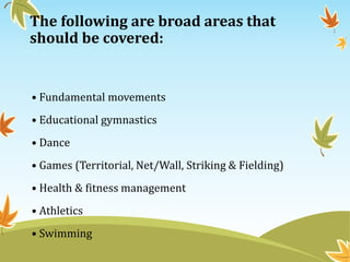 The following are broad areas that
should be covered:
• Fundamental movements
• Educational gymnastics
• Dance
• Games (Territorial, Net/Wall, Striking & Fielding)
• Health & fitness management
• Athletics
• Swimming
 