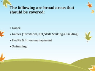 The following are broad areas that
should be covered:
• Dance
• Games (Territorial, Net/Wall, Striking & Fielding)
• Health & fitness management
• Swimming
 