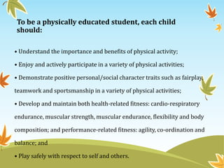To be a physically educated student, each child
should:
• Understand the importance and benefits of physical activity;
• Enjoy and actively participate in a variety of physical activities;
• Demonstrate positive personal/social character traits such as fairplay,
teamwork and sportsmanship in a variety of physical activities;
• Develop and maintain both health-related fitness: cardio-respiratory
endurance, muscular strength, muscular endurance, flexibility and body
composition; and performance-related fitness: agility, co-ordination and
balance; and
• Play safely with respect to self and others.
 