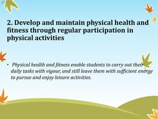 2. Develop and maintain physical health and
fitness through regular participation in
physical activities
• Physical health and fitness enable students to carry out their
daily tasks with vigour, and still leave them with sufficient energy
to pursue and enjoy leisure activities.
 