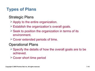 Copyright © 2005 Prentice Hall, Inc. All rights reserved. 7–10
Types of Plans
• Strategic Plans
Apply to the entire organization.
Establish the organization’s overall goals.
Seek to position the organization in terms of its
environment.
Cover extended periods of time.
• Operational Plans
Specify the details of how the overall goals are to be
achieved.
Cover short time period
 