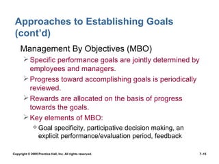 Copyright © 2005 Prentice Hall, Inc. All rights reserved. 7–15
Approaches to Establishing Goals
(cont’d)
• Management By Objectives (MBO)
Specific performance goals are jointly determined by
employees and managers.
Progress toward accomplishing goals is periodically
reviewed.
Rewards are allocated on the basis of progress
towards the goals.
Key elements of MBO:
 Goal specificity, participative decision making, an
explicit performance/evaluation period, feedback
 