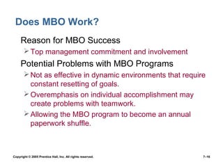 Copyright © 2005 Prentice Hall, Inc. All rights reserved. 7–16
Does MBO Work?
• Reason for MBO Success
Top management commitment and involvement
• Potential Problems with MBO Programs
Not as effective in dynamic environments that require
constant resetting of goals.
Overemphasis on individual accomplishment may
create problems with teamwork.
Allowing the MBO program to become an annual
paperwork shuffle.
 