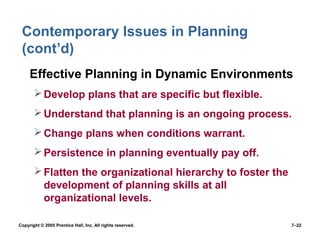 Copyright © 2005 Prentice Hall, Inc. All rights reserved. 7–22
Contemporary Issues in Planning
(cont’d)
• Effective Planning in Dynamic Environments
Develop plans that are specific but flexible.
Understand that planning is an ongoing process.
Change plans when conditions warrant.
Persistence in planning eventually pay off.
Flatten the organizational hierarchy to foster the
development of planning skills at all
organizational levels.
 