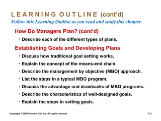 Copyright © 2005 Prentice Hall, Inc. All rights reserved. 7–3
L E A R N I N G O U T L I N E (cont’d)
Follow this Learning Outline as you read and study this chapter.
How Do Managers Plan? (cont’d)
• Describe each of the different types of plans.
Establishing Goals and Developing Plans
• Discuss how traditional goal setting works.
• Explain the concept of the means-end chain.
• Describe the management by objective (MBO) approach.
• List the steps in a typical MBO program.
• Discuss the advantage and drawbacks of MBO programs.
• Describe the characteristics of well-designed goals.
• Explain the steps in setting goals.
 