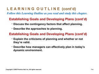 Copyright © 2005 Prentice Hall, Inc. All rights reserved. 7–4
L E A R N I N G O U T L I N E (cont’d)
Follow this Learning Outline as you read and study this chapter.
Establishing Goals and Developing Plans (cont’d)
• Discuss the contingency factors that affect planning.
• Describe the approaches to planning.
Establishing Goals and Developing Plans (cont’d)
• Explain the criticisms of planning and whether or not
they’re valid.
• Describe how managers can effectively plan in today’s
dynamic environment.
 