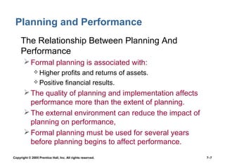 Copyright © 2005 Prentice Hall, Inc. All rights reserved. 7–7
Planning and Performance
• The Relationship Between Planning And
Performance
Formal planning is associated with:
 Higher profits and returns of assets.
 Positive financial results.
The quality of planning and implementation affects
performance more than the extent of planning.
The external environment can reduce the impact of
planning on performance,
Formal planning must be used for several years
before planning begins to affect performance.
 