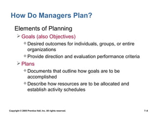 Copyright © 2005 Prentice Hall, Inc. All rights reserved. 7–8
How Do Managers Plan?
• Elements of Planning
Goals (also Objectives)
 Desired outcomes for individuals, groups, or entire
organizations
 Provide direction and evaluation performance criteria
Plans
 Documents that outline how goals are to be
accomplished
 Describe how resources are to be allocated and
establish activity schedules
 