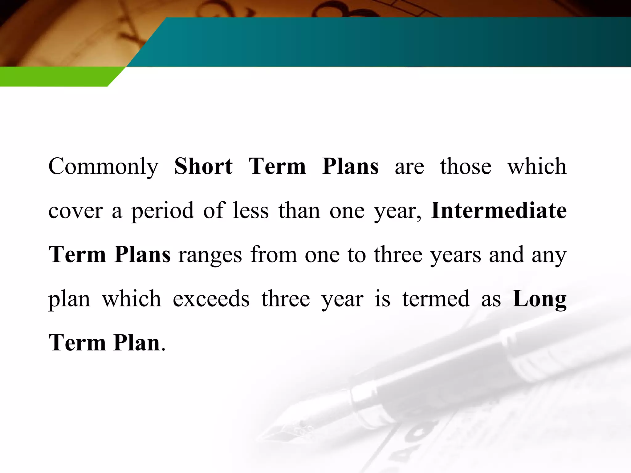 Commonly  Short Term Plans  are those which cover a period of less than one year,  Intermediate Term Plans  ranges from one to three years and any plan which exceeds three year is termed as  Long Term Plan . 
