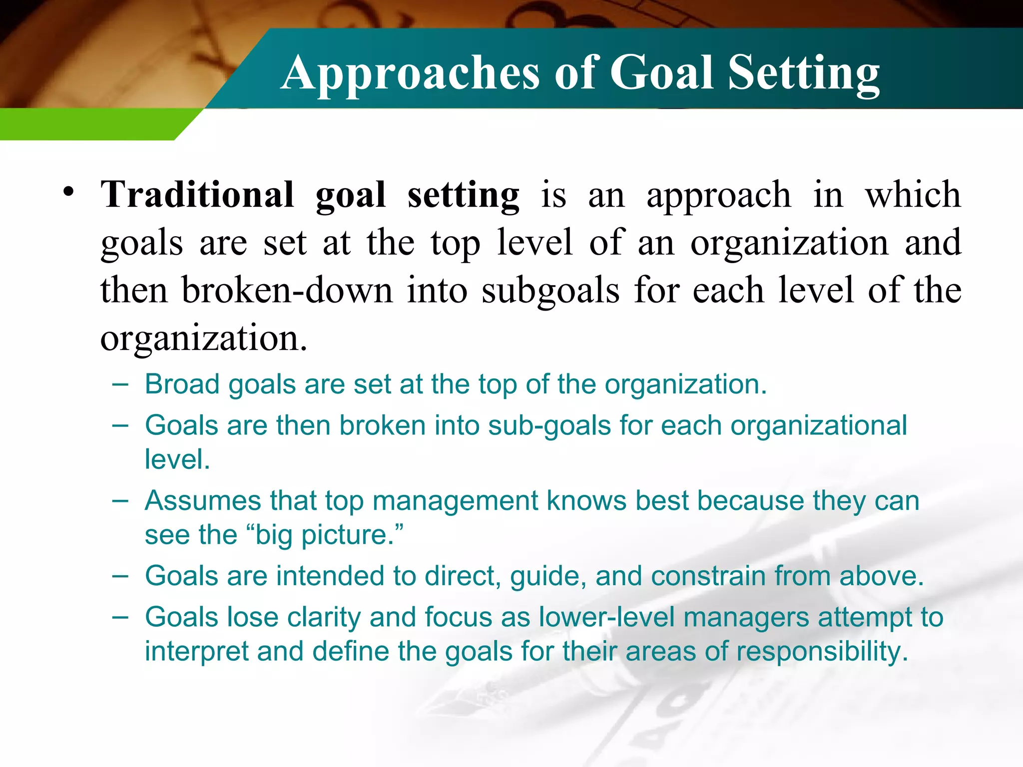 Approaches of Goal Setting Traditional goal setting  is an approach in which goals are set at the top level of an organization and then broken-down into subgoals for each level of the organization. Broad goals are set at the top of the organization. Goals are then broken into sub-goals for each organizational level. Assumes that top management knows best because they can see the “big picture.” Goals are intended to direct, guide, and constrain from above. Goals lose clarity and focus as lower-level managers attempt to interpret and define the goals for their areas of responsibility. 