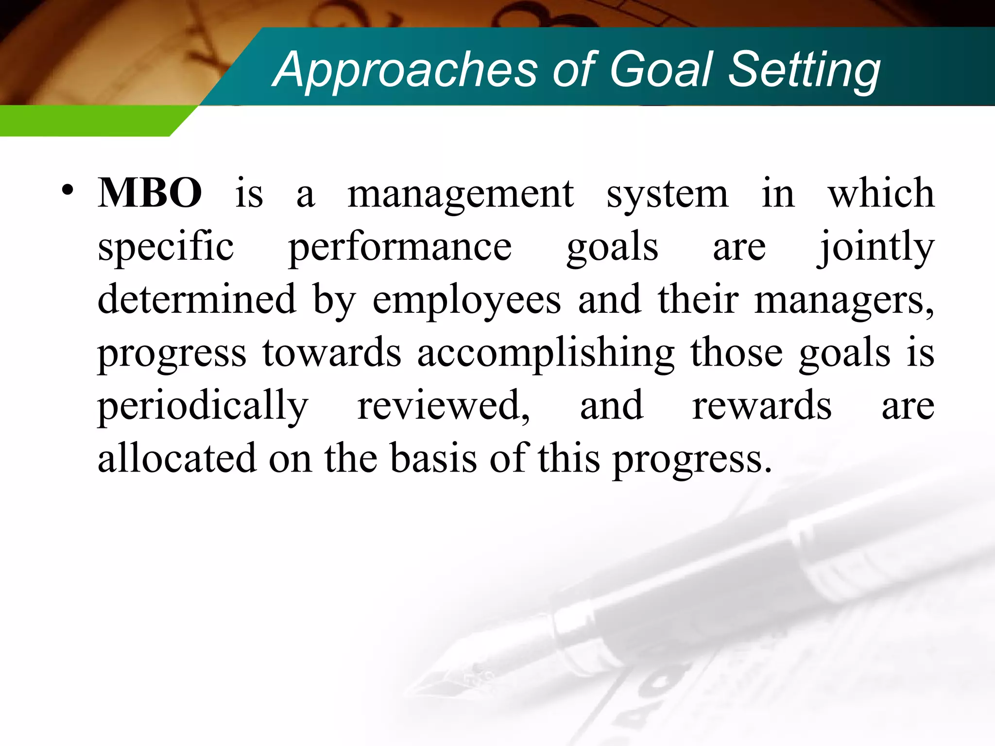 Approaches of Goal Setting  MBO  is a management system in which specific performance goals are jointly determined by employees and their managers, progress towards accomplishing those goals is periodically reviewed, and rewards are allocated on the basis of this progress.  