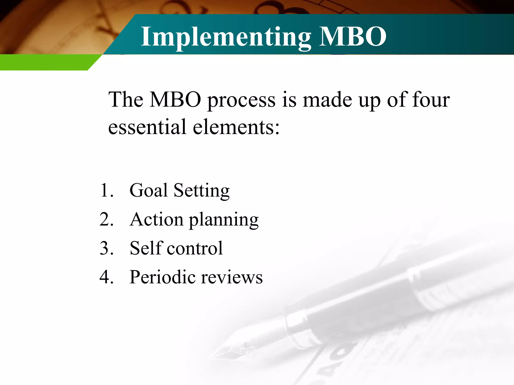 Implementing MBO The MBO process is made up of four essential elements: Goal Setting Action planning Self control Periodic reviews 