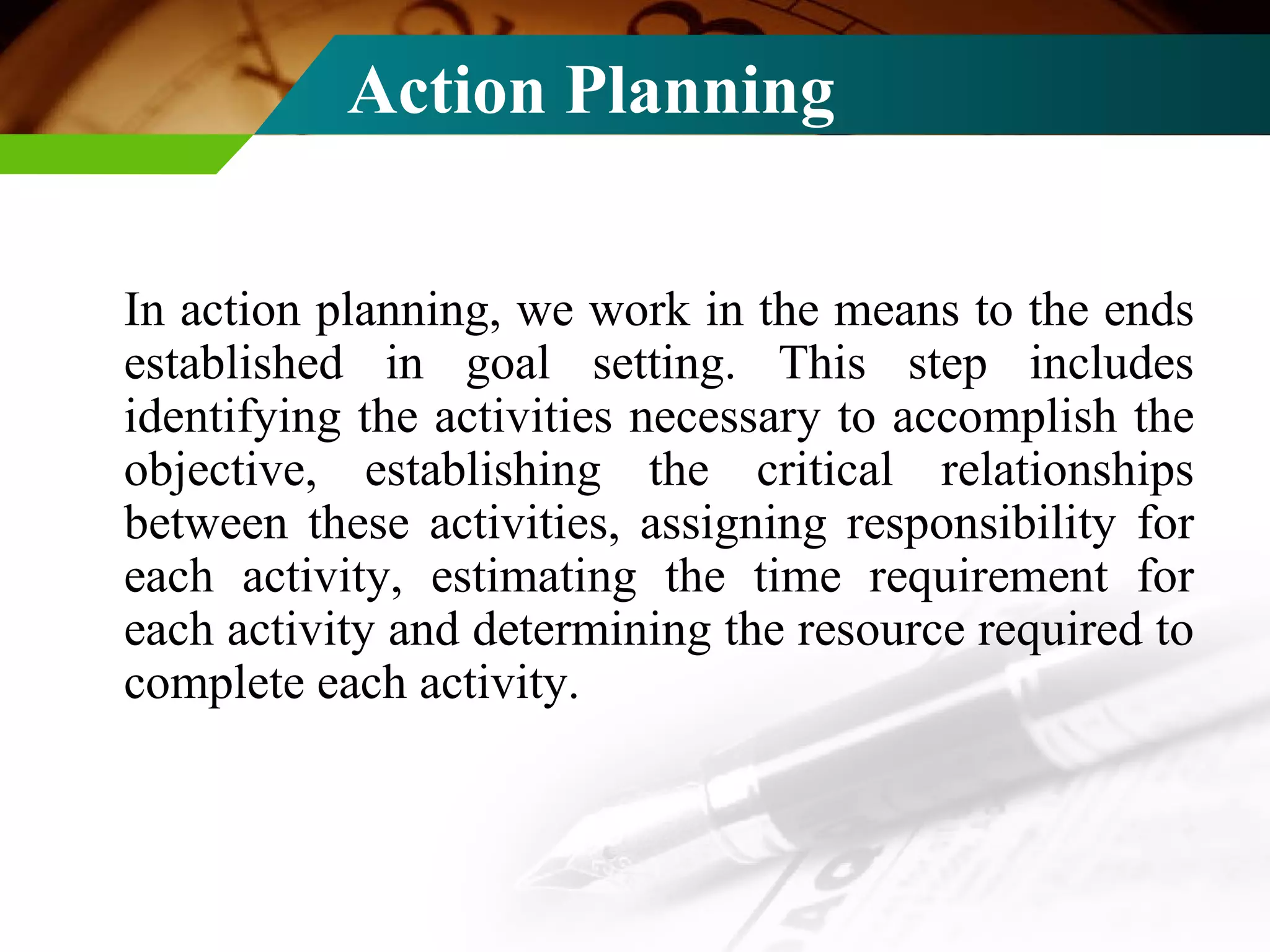Action Planning In action planning, we work in the means to the ends established in goal setting. This step includes identifying the activities necessary to accomplish the objective, establishing the critical relationships between these activities, assigning responsibility for each activity, estimating the time requirement for each activity and determining the resource required to complete each activity. 