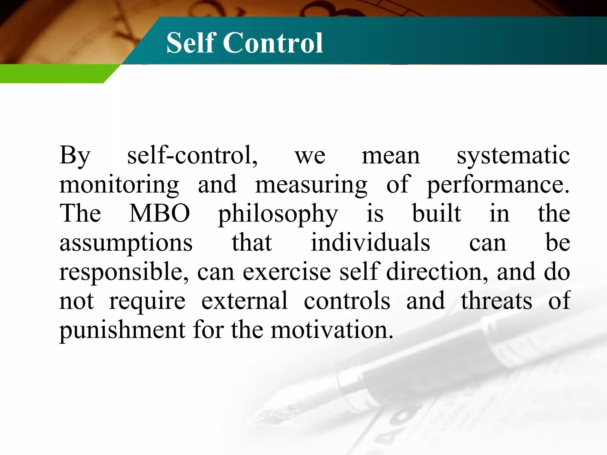 Self Control By self-control, we mean systematic monitoring and measuring of performance. The MBO philosophy is built in the assumptions that individuals can be responsible, can exercise self direction, and do not require external controls and threats of punishment for the motivation. 