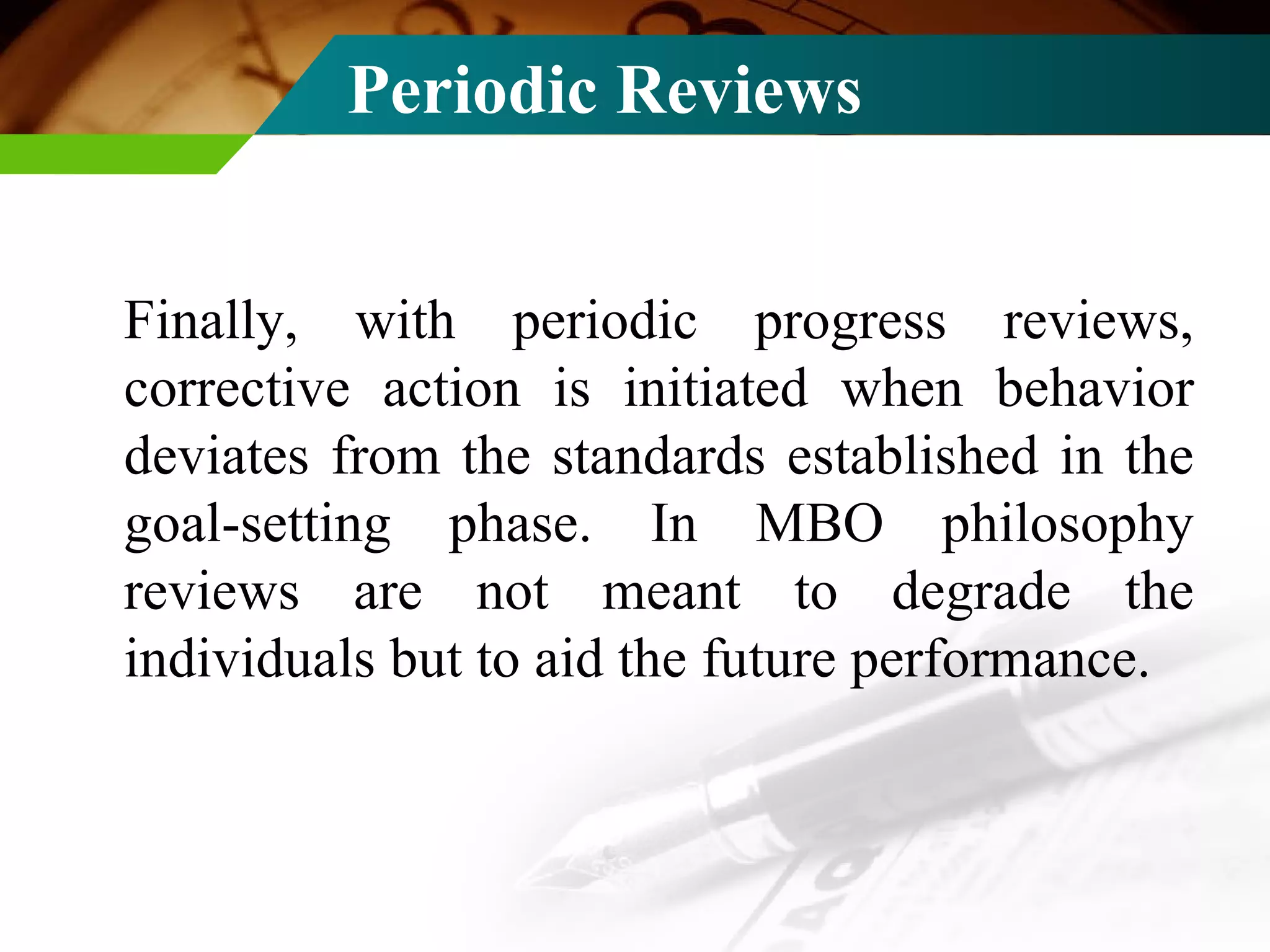 Periodic Reviews Finally, with periodic progress reviews, corrective action is initiated when behavior deviates from the standards established in the goal-setting phase. In MBO philosophy reviews are not meant to degrade the individuals but to aid the future performance. 