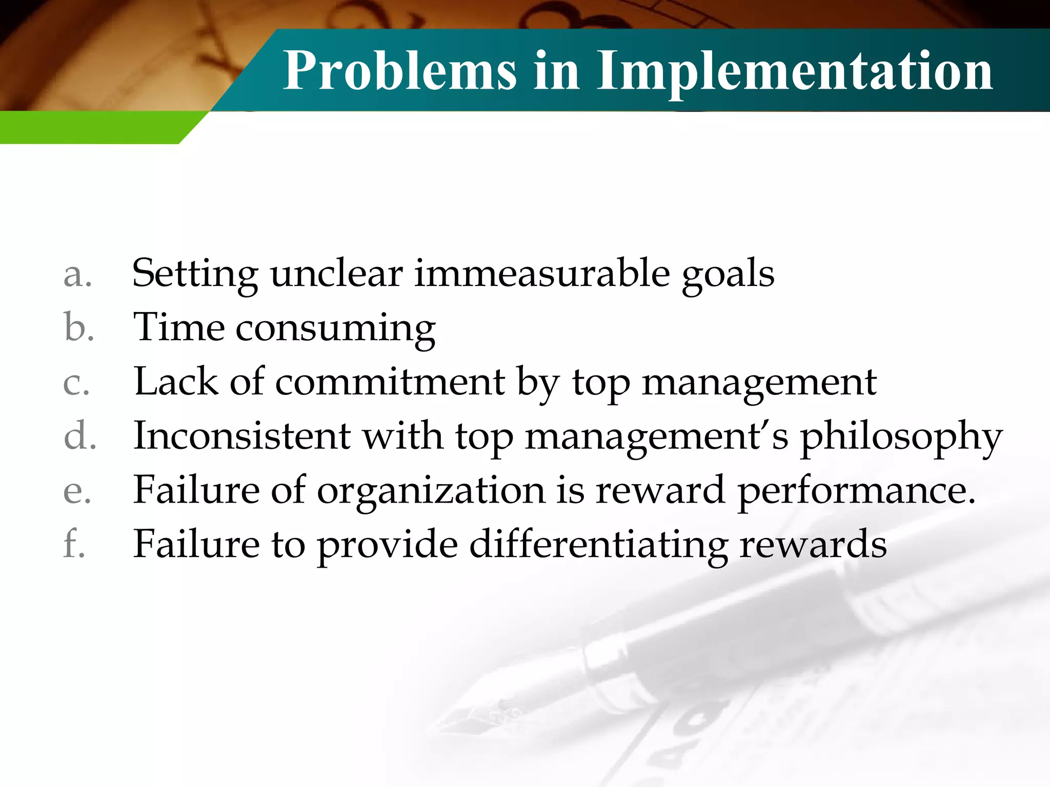 Problems in Implementation Setting unclear immeasurable goals Time consuming Lack of commitment by top management Inconsistent with top management’s philosophy Failure of organization is reward performance. Failure to provide differentiating rewards 