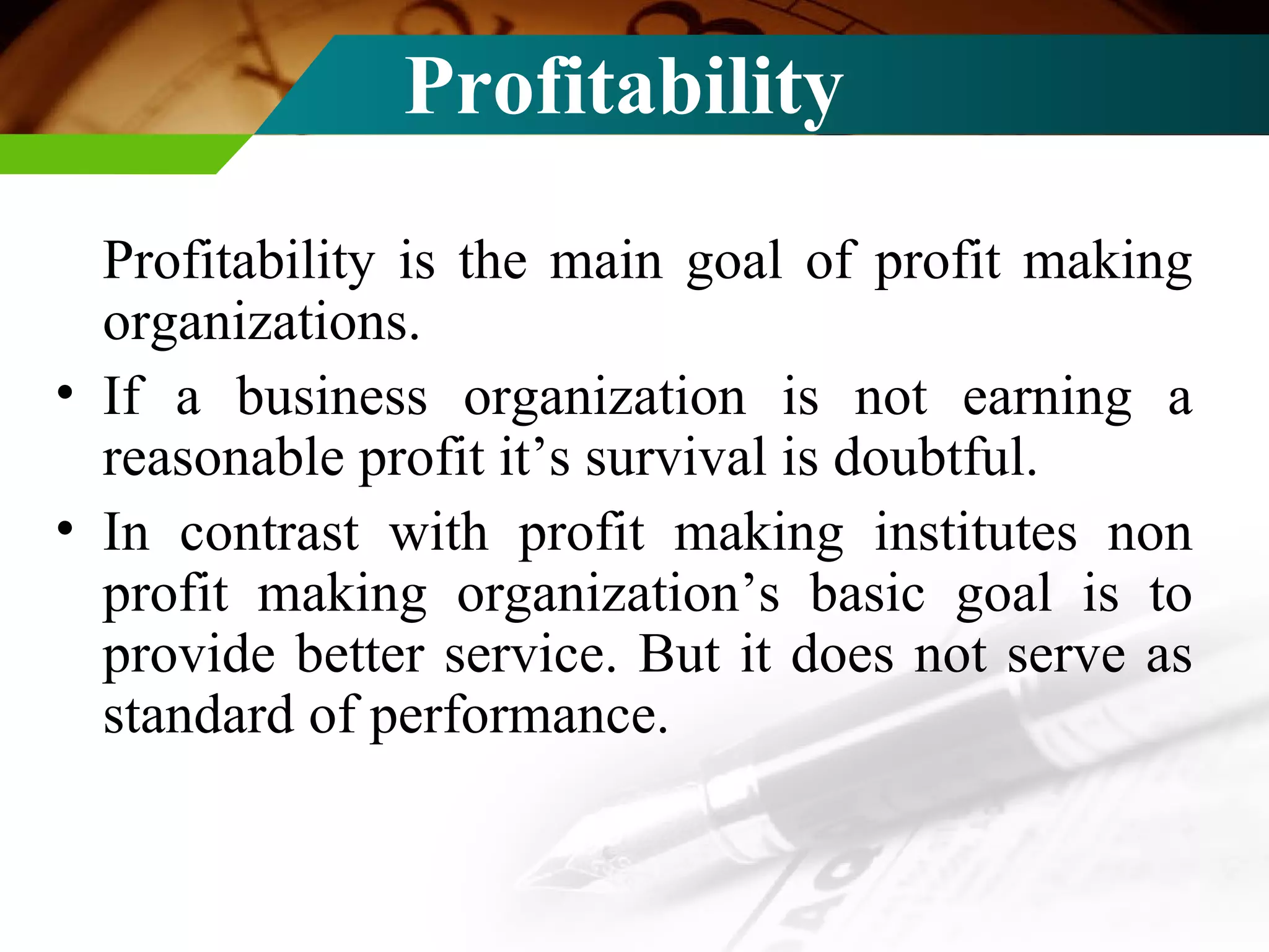 Profitability  Profitability is the main goal of profit making organizations. If a business organization is not earning a reasonable profit it’s survival is doubtful. In contrast with profit making institutes non profit making organization’s basic goal is to provide better service. But it does not serve as standard of performance. 
