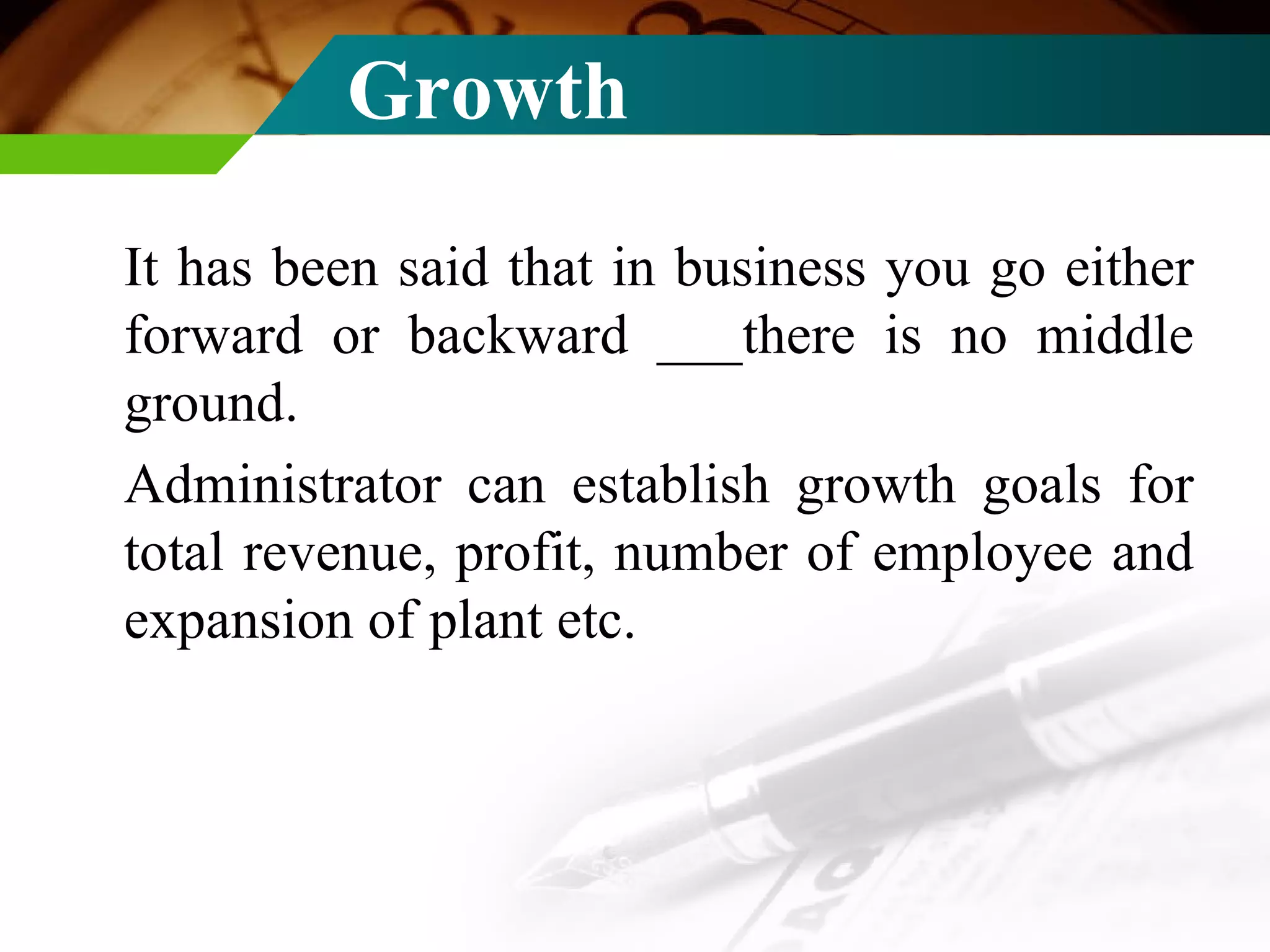 Growth  It has been said that in business you go either forward or backward ___there is no middle ground. Administrator can establish growth goals for total revenue, profit, number of employee and expansion of plant etc. 
