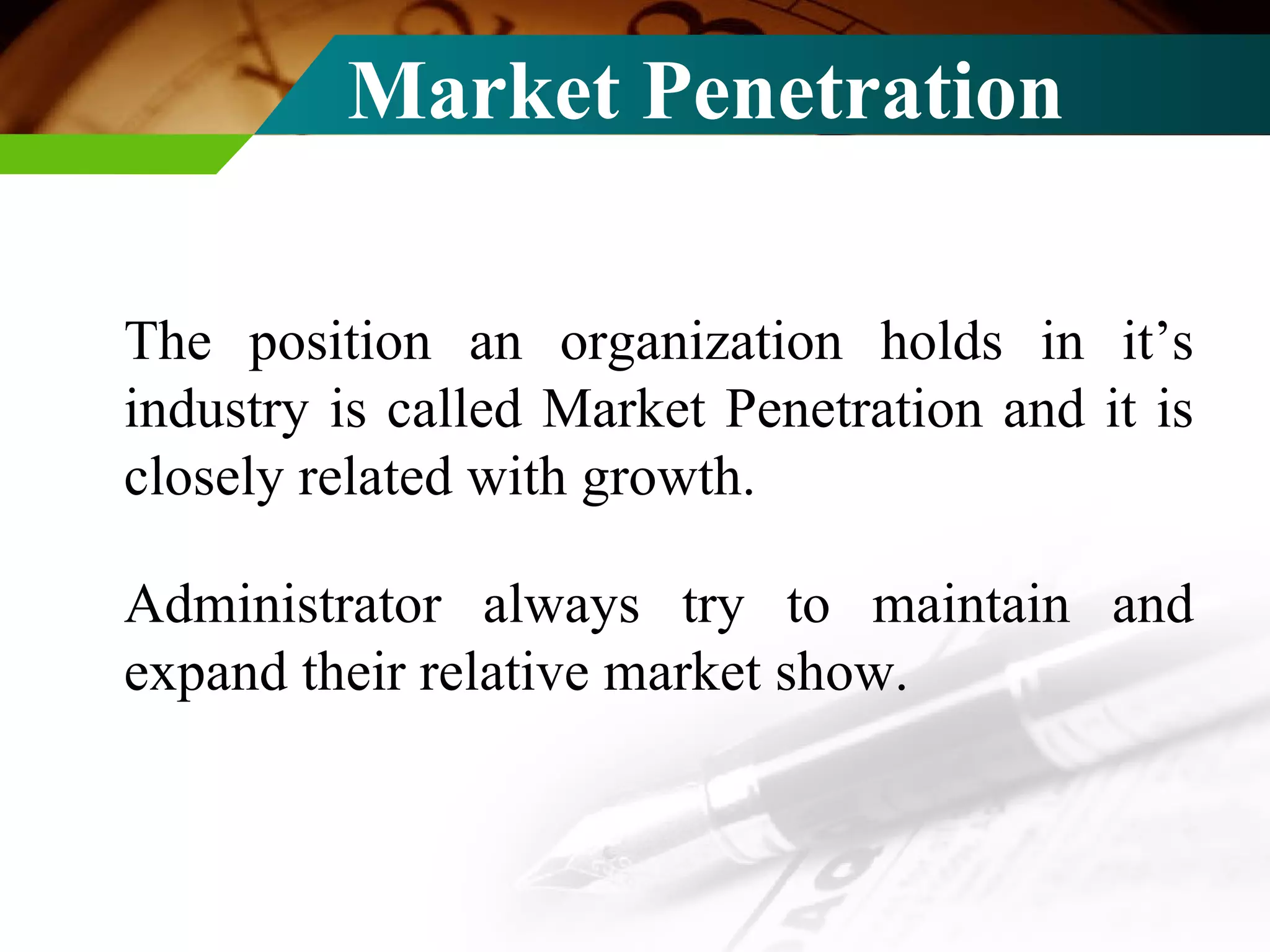 Market Penetration The position an organization holds in it’s industry is called Market Penetration and it is closely related with growth. Administrator always try to maintain and expand their relative market show. 