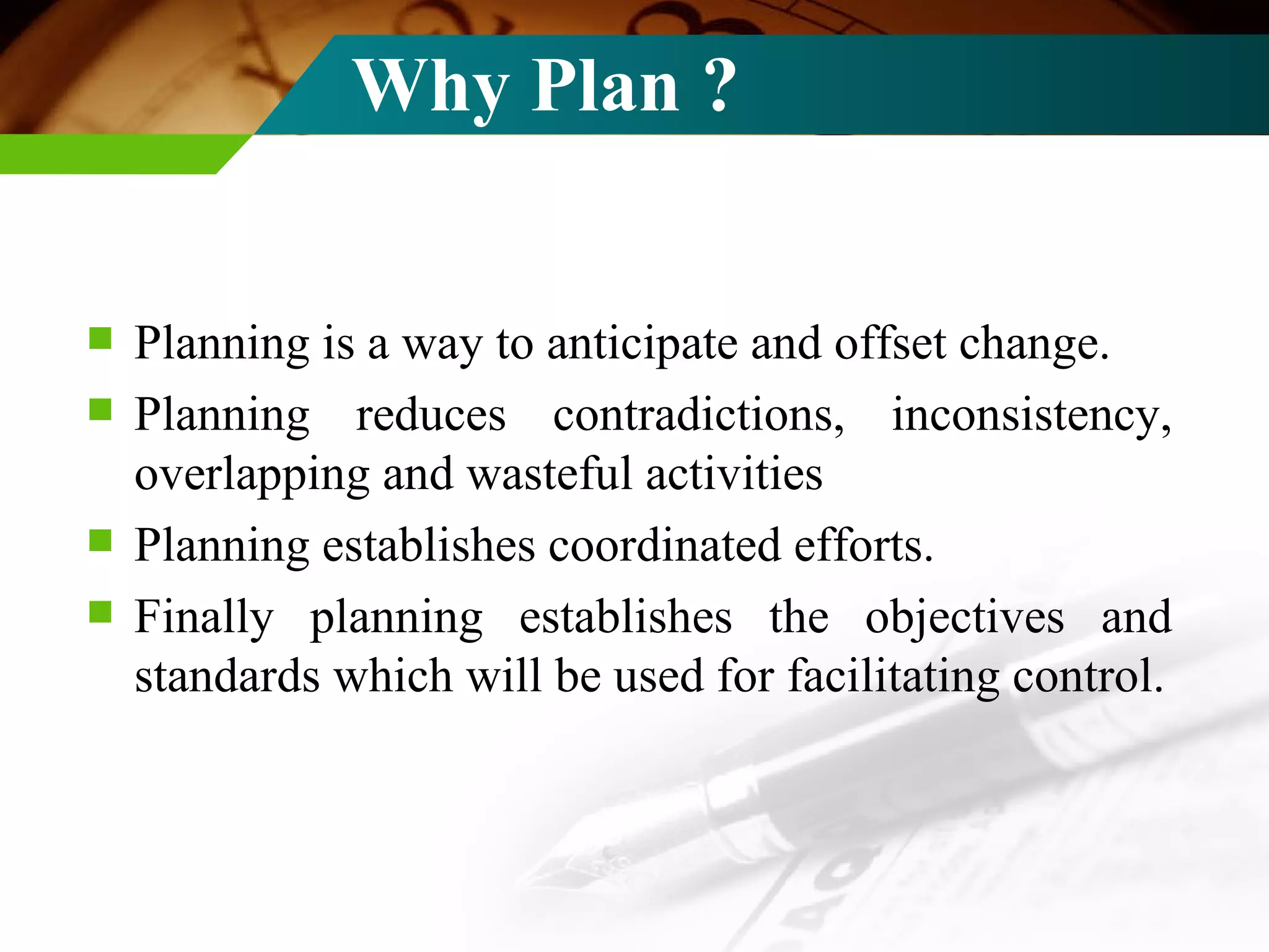 Why Plan ? Planning is a way to anticipate and offset change.   Planning reduces contradictions, inconsistency, overlapping and wasteful activities  Planning establishes coordinated efforts. Finally planning establishes the objectives and standards which will be used for facilitating control. 