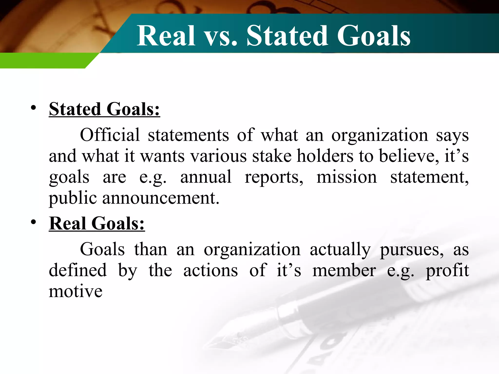 Real vs. Stated Goals Stated Goals: Official statements of what an organization says and what it wants various stake holders to believe, it’s goals are e.g. annual reports, mission statement, public announcement. Real Goals: Goals than an organization actually pursues, as defined by the actions of it’s member e.g. profit motive 