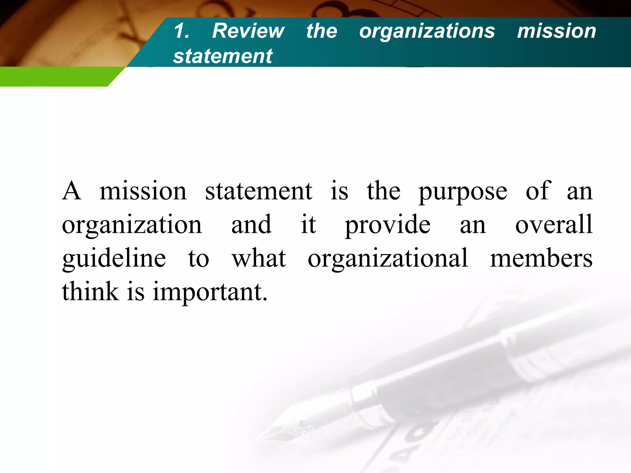 1. Review the organizations mission statement A mission statement is the purpose of an organization and it provide an overall guideline to what organizational members think is important. 