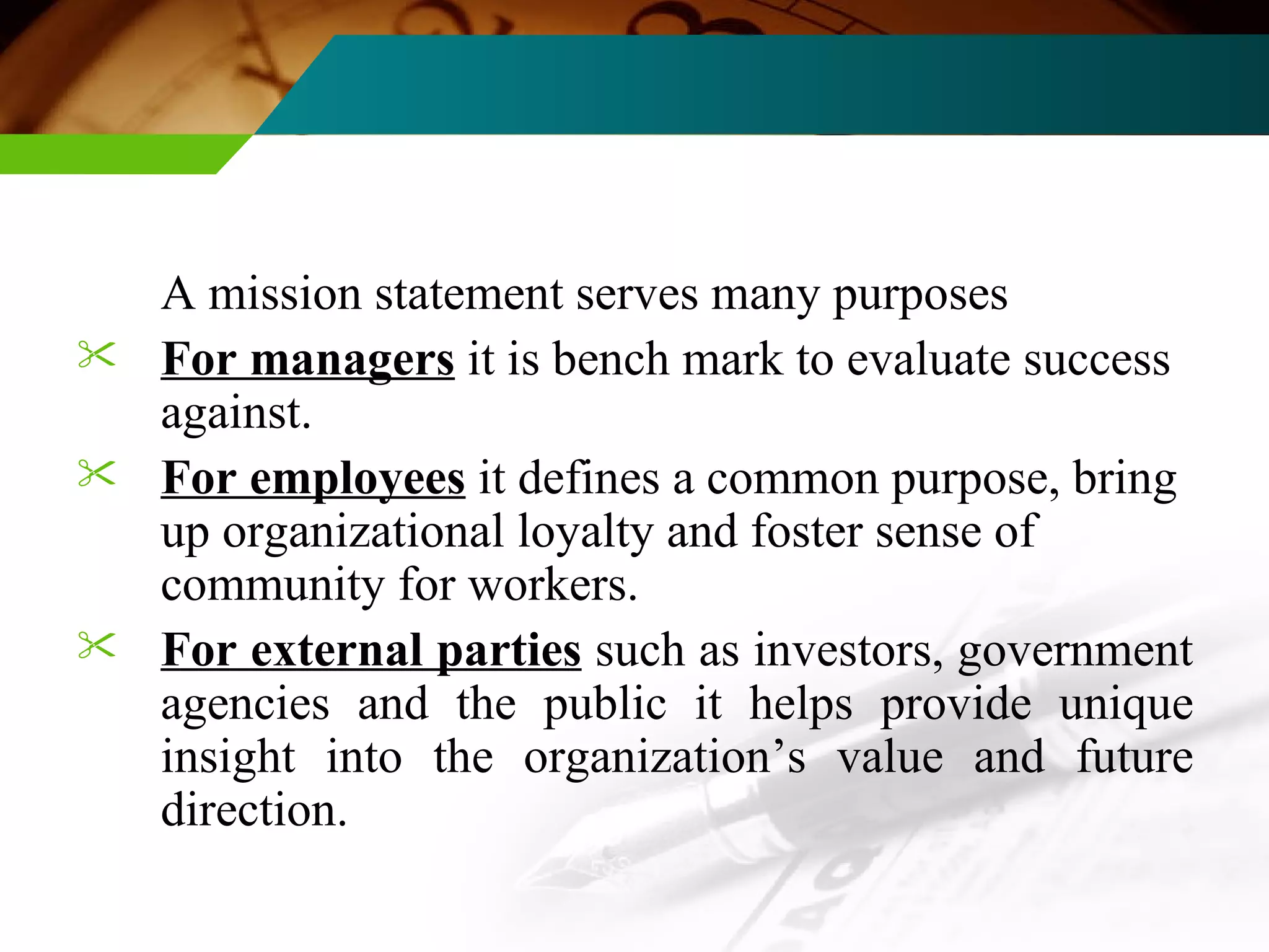 A mission statement serves many purposes For managers  it is bench mark to evaluate success against. For employees  it defines a common purpose, bring up organizational loyalty and foster sense of community for workers. For external parties  such as investors, government agencies and the public it helps provide unique insight into the organization’s value and future direction. 